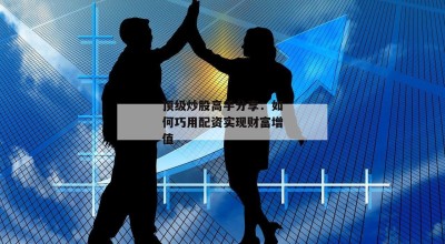 顶级炒股高手分享：如何巧用配资实现财富增值